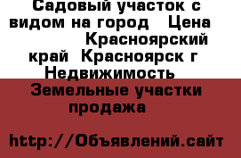 Садовый участок с видом на город › Цена ­ 190 000 - Красноярский край, Красноярск г. Недвижимость » Земельные участки продажа   